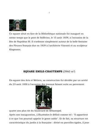 2




Ce square situé en face de la Bibliothèque nationale fut inauguré en
même temps que le pont de Solférino, le 15 août 1859, à l'occasion de la
fête de Napoléon III. Il s'ordonne simplement autour de la belle fontaine
des Fleuves français due en 1839 à l'architecte Visconti et au sculpteur
Klagmann.




             SQUARE EMILE-CHAUTEMPS (3960 m2)


Ex-square des Arts et Métiers, sa construction fut décidée par un arrêté
du 23 août 1858 à l'occasion des travaux faisant suite au percement




quatre ans plus tôt du boulevard de Sébastopol.
Après son inauguration, L'Illustration le définit comme tel : "Il appartient
à ce que l'on pourrait appeler le genre noble". Et de fait, sa structure est
caractéristique du jardin à la française : divisé en parcelles égales, il joue
 