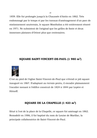 20

1859. Elle fut prolongée jusqu'à la Chaussée d'Antin en 1862. Très
endommagé par le temps et par les travaux d'aménagement d'un parc de
stationnement souterrain, le square Montholon a été entièrement rénové
en 1971. Ne subsistent de l'original que les grilles de fonte et deux
immenses platanes d'Orient plus que centenaires.




            SQUARE SAINT-VINCENT-DE-PAUL (1 980 m2)




C'est au pied de l'église Saint-Vincent-de-Paul que s'étend ce joli square
inauguré en 1867. S'adaptant au terrain pentu, il encadre plaisamment
l'escalier menant à l'édifice construit de 1824 à 1844 par Lepère et
Hittorff.




               SQUARE DE LA CHAPELLE (1 423 m2)


Situé à l'est de la place de la Chapelle, ce square fut aménagé en 1862.
Remodelé en 1986, il fut baptisé du nom de Louise de Marillac, la
principale collaboratrice de Saint-Vincent-de-Paul.
 