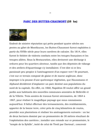 21




             PARC DES BUTTES-CHAUMONT (25 ha)




Endroit de sinistre réputation qui prêta pendant quatre siècles ses
pentes au gibet de Montfaucon, les Buttes-Chaumont furent exploitées à
partir du XVIIIe siècle pour leurs carrières de calcaire. En 1814, elles
furent le théâtre de violents combats entre les troupes françaises et les
troupes alliées. Sous la Restauration, elles devinrent une décharge à
ordures pour les quartiers alentour, tandis que des dépotoirs de vidange
et des ateliers d'équarrissage s'y installaient. C'est dire si ce lieu
paraissait peu propice à l'aménagement d'un espace vert ! Et pourtant,
c'est sur ce terrain composé de glaise et de marne argileuse, donc
impropre à la pousse d'une quelconque végétation, que Haussmann et
Alphand décidèrent d'implanter un parc destiné aux populations du
nord de la capitale. En effet, en 1860, Napoléon III voulut offrir un grand
jardin aux habitants des nouvelles communes annexées de Belleville et
de la Villette. Trois années de travaux furent nécessaires, de 1864 à
1867, pour réaliser le magnifique paysage que nous connaissons
aujourd'hui. Il fallut effectuer des terrassements, des remblaiements,
apporter de la bonne terre, créer près de cinq kilomètres de routes,
procéder aux plantations et réaliser les aménagements suivants : un lac
de deux hectares dominé par un promontoire de 30 mètres résultant de
l'exploitation des carrières ; installer une rotonde sur ce promontoire, le
"temple de la Sybille", imité de celui de Tivoli par Davioud ; concevoir
 