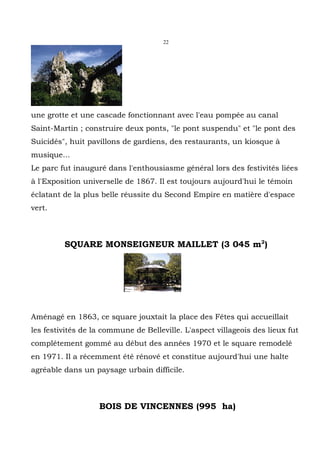 22




une grotte et une cascade fonctionnant avec l'eau pompée au canal
Saint-Martin ; construire deux ponts, "le pont suspendu" et "le pont des
Suicidés", huit pavillons de gardiens, des restaurants, un kiosque à
musique...
Le parc fut inauguré dans l'enthousiasme général lors des festivités liées
à l'Exposition universelle de 1867. Il est toujours aujourd'hui le témoin
éclatant de la plus belle réussite du Second Empire en matière d'espace
vert.



         SQUARE MONSEIGNEUR MAILLET (3 045 m2)




Aménagé en 1863, ce square jouxtait la place des Fêtes qui accueillait
les festivités de la commune de Belleville. L'aspect villageois des lieux fut
complétement gommé au début des années 1970 et le square remodelé
en 1971. Il a récemment été rénové et constitue aujourd'hui une halte
agréable dans un paysage urbain difficile.



                   BOIS DE VINCENNES (995 ha)
 