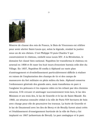 23




Réserve de chasse des rois de France, le Bois de Vincennes est célèbre
pour avoir abriter Saint-Louis qui, selon la légende, rendait la justice
sous un de ses chênes. C'est Philippe VI puis Charles V qui
construisirent le château, embelli sous Louis XIV. A la Révolution, le
domaine fut classé bien national. Napoléon Ier transforma le château en
arsenal en 1808 et fit raser les huit tours d'enceinte hormis celle dite du
Village. En 1857, Napoléon III confia à Alphand un vaste plan
d'aménagement et d'embellissement particulièrement difficile à réaliser
en raison de l'implantation des champs de tir et des camps de
manoeuvre du fort militaire en plein milieu du bois. Alphand conserva
l'ordonnance générale des grands axes, mais transforma en parc à
l'anglaise les pelouses et les espaces vides en les reliant par des chemins
sinueux. Il fit creuser et aménager successivement trois lacs, le lac des
Minimes et ses trois îles, le lac de Gravelle et le lac de Saint-Mandé. En
1860, un sénatus-consulte cédait à la ville de Paris 934 hectares de bois
avec charge pour elle de poursuivre les travaux. La butte de Gravelle et
le lac de Daumesnil avec les îles de Bercy et de Reuilly furent ainsi créés
et l'établissement d'enseignement horticole de la ville de Paris y fut
implanté en 1867 (arboretum de Breuil). Le parc zoologique et le parc
 