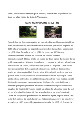 24

floral, tous deux de création plus récente, constituent aujourd'hui les
lieux les plus visités du Bois de Vincennes.


                    PARC MONTSOURIS (15,5 ha)




Dans le but de faire contrepoids au parc des Buttes-Chaumont établi au
nord, la création du parc Montsouris fut décidée par décret impérial en
1865 afin d'accueillir les populations du sud de la capitale. Commencé
en 1867, il ne fut achevé qu'en 1878, la guerre de 1870 ayant
considérablement retardé les travaux. Le terrain s'avérait
particulièrement difficile à lotir en raison de deux lignes de chemin de fer
qui le traversaient. Alphand transforma cet espace accidenté, adossé aux
fortifications de Thiers, en un véritable jardin à l'anglaise. Trois vastes
pelouses plantées de bosquets et sillonnées de sentiers dessinent ce
jardin au plan trapézoïdal. Il se termine à l'extrêmité nord-est par une
grande pièce d'eau accueillant une nombreuse faune aquatique. Trois
ponts relient entre elles les différentes parties et les voies ferrées ont été
dissimulées dans des ravins entourés d'arbres. On peut d'ailleurs y
admirer quelques spécimens datant de la création du parc comme un
peuplier de Virginie (à l'entrée nord), un cèdre du Liban (au nord du lac)
ou un séquoia d'Amérique (à l'ouest du bâtiment de la météorologie).
Outre les sculptures postérieures au Second Empire, le parc abrite une
stèle de 5 mètres de haut, la mire de l'observatoire, oeuvre de Vaudoyer
achevée en 1806. Après l'Exposition universelle de 1867 où il avait été
 