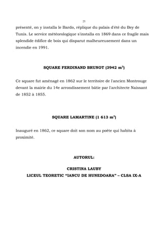 25

présenté, on y installa le Bardo, réplique du palais d'été du Bey de
Tunis. Le service météorologique s'installa en 1869 dans ce fragile mais
splendide édifice de bois qui disparut malheureusement dans un
incendie en 1991.




               SQUARE FERDINAND BRUNOT (3942 m2)


Ce square fut aménagé en 1862 sur le territoire de l'ancien Montrouge
devant la mairie du 14e arrondissement bâtie par l'architecte Naissant
de 1852 à 1855.




                    SQUARE LAMARTINE (1 613 m2)


Inauguré en 1862, ce square doit son nom au poète qui habita à
proximité.




                               AUTORUL:

                            CRISTINA LAUBY
      LICEUL TEORETIC “IANCU DE HUNEDOARA” – CLSA IX-A
 