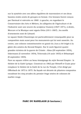 3

sur la symétrie avec ses allées régulières de marronniers et ses deux
bassins ovales ornés de groupes en bronze. Ces bronzes furent conçus
par Davioud et exécutés en 1860 : à gauche, en regardant le
Conservatoire des Arts et Métiers, les allégories de l'Agriculture et de
l'Industrie sont une oeuvre du sculpteur Gumery (1827-1871), à droite,
Mercure et la Musique sont signés Ottin (1811-1867) ; les motifs
d'ornements sont de Liénard.
Le square Emile-Chautemps est particulièrement remarquable pour sa
composition mais aussi pour les monuments qui lui sont associés. Au
centre, une colonne commémorative en granit du Jura a été érigée à la
gloire des armées du Second Empire. Sur le socle figurent quatre
grandes victoires de la guerre de Crimée : Alma (20 septembre 1854),
Inkermann (5 novembre 1854), Tchernaïa (16 août 1855) et Sébastopol
(8 septembre 1855).
Face au square s'élève un beau témoignage du style Second Empire : le
théâtre de la Gaîté Lyrique. Construit en 1862 par Hittorff et Cuzin pour
remplacer le théâtre de la Gaîté de la rue du Temple, il fut dirigé par
Offenbach de 1873 à 1875. Sa façade est décorée de pilastres composites
encadrant les cinq arcades du premier étage ornées de colonnes de
marbre rouge.




                PARC DU RANELAGH (6 hectares )
 
