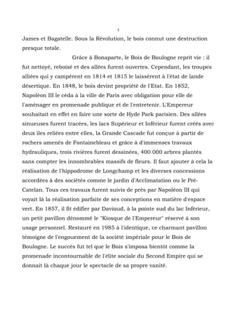 5

James et Bagatelle. Sous la Révolution, le bois connut une destruction
presque totale.
                    Grâce à Bonaparte, le Bois de Boulogne reprit vie : il
fut nettoyé, reboisé et des allées furent ouvertes. Cependant, les troupes
alliées qui y campèrent en 1814 et 1815 le laissèrent à l'état de lande
désertique. En 1848, le bois devint propriété de l'Etat. En 1852,
Napoléon III le céda à la ville de Paris avec obligation pour elle de
l'aménager en promenade publique et de l'entretenir. L'Empereur
souhaitait en effet en faire une sorte de Hyde Park parisien. Des allées
sinueuses furent tracées, les lacs Supérieur et Inférieur furent créés avec
deux îles reliées entre elles, la Grande Cascade fut conçue à partir de
rochers amenés de Fontainebleau et grâce à d'immenses travaux
hydrauliques, trois rivières furent dessinées, 400 000 arbres plantés
sans compter les innombrables massifs de fleurs. Il faut ajouter à cela la
réalisation de l'hippodrome de Longchamp et les diverses concessions
accordées à des sociétés comme le jardin d'Acclimatation ou le Pré-
Catelan. Tous ces travaux furent suivis de près par Napoléon III qui
voyait là la réalisation parfaite de ses conceptions en matière d'espace
vert. En 1857, il fit édifier par Davioud, à la pointe sud du lac Inférieur,
un petit pavillon dénommé le "Kiosque de l'Empereur" réservé à son
usage personnel. Restauré en 1985 à l'identique, ce charmant pavillon
témoigne de l'engouement de la société impériale pour le Bois de
Boulogne. Le succès fut tel que le Bois s'imposa bientôt comme la
promenade incontournable de l'élite sociale du Second Empire qui se
donnait là chaque jour le spectacle de sa propre vanité.
 