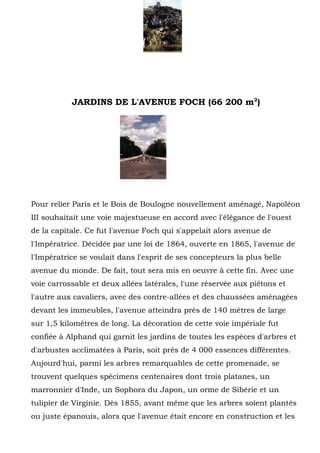 6




           JARDINS DE L'AVENUE FOCH (66 200 m2)




Pour relier Paris et le Bois de Boulogne nouvellement aménagé, Napoléon
III souhaitait une voie majestueuse en accord avec l'élégance de l'ouest
de la capitale. Ce fut l'avenue Foch qui s'appelait alors avenue de
l'Impératrice. Décidée par une loi de 1864, ouverte en 1865, l'avenue de
l'Impératrice se voulait dans l'esprit de ses concepteurs la plus belle
avenue du monde. De fait, tout sera mis en oeuvre à cette fin. Avec une
voie carrossable et deux allées latérales, l'une réservée aux piétons et
l'autre aux cavaliers, avec des contre-allées et des chaussées aménagées
devant les immeubles, l'avenue atteindra près de 140 mètres de large
sur 1,5 kilomètres de long. La décoration de cette voie impériale fut
confiée à Alphand qui garnit les jardins de toutes les espèces d'arbres et
d'arbustes acclimatées à Paris, soit près de 4 000 essences différentes.
Aujourd'hui, parmi les arbres remarquables de cette promenade, se
trouvent quelques spécimens centenaires dont trois platanes, un
marronnier d'Inde, un Sophora du Japon, un orme de Sibérie et un
tulipier de Virginie. Dès 1855, avant même que les arbres soient plantés
ou juste épanouis, alors que l'avenue était encore en construction et les
 