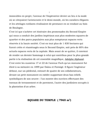 7

immeubles en projet, l'avenue de l'Impératrice devint un lieu à la mode
où se côtoyaient l'aristocratie et le demi-monde, où les cavaliers élégants
et les attelages rutilants rivalisaient de prestance en se rendant au bois
de Boulogne.
C'est ici que s'achève cet itinéraire des promenades du Second Empire
qui nous a conduit des jardins impériaux aux plus modestes squares de
quartier et des parcs populaires aux plus somptueux espaces verts
réservés à la haute société. C'est en tout plus de 1 830 hectares qui
furent créés et réaménagés sous le Second Empire, soit près de 80% des
actuels espaces verts de la capitale. Mais avant de se quitter, il convient
de rendre un dernier hommage à celui qui contribua pour la plus grande
partie à la réalisation de cet ensemble magnifique, Adolphe Alphand.
C'est entre les numéros 17 et 22 de l'avenue Foch qu'un monument fut
élevé à sa mémoire en 1899 par Dalou et Formigé. Il figure l'ingénieur
debout, sur un piédestal, entouré de quatre de ses collaborateurs,
devant un petit monument en exèdre supportant deux bas-reliefs
symboliques de son oeuvre : l'un montre des ouvriers effectuant des
travaux de terrassement et de pavement, l'autre des jardiniers occupés à
la plantation d'un arbre.




                 SQUARE DU TEMPLE ( 7965 m2)
 