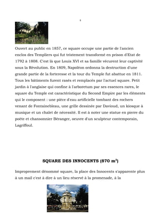 8




Ouvert au public en 1857, ce square occupe une partie de l'ancien
enclos des Templiers qui fut tristement transformé en prison d'Etat de
1792 à 1808. C'est là que Louis XVI et sa famille vécurent leur captivité
sous la Révolution. En 1809, Napoléon ordonna la destruction d'une
grande partie de la forteresse et la tour du Temple fut abattue en 1811.
Tous les bâtiments furent rasés et remplacés par l'actuel square. Petit
jardin à l'anglaise qui confine à l'arboretum par ses essences rares, le
square du Temple est caractéristique du Second Empire par les éléments
qui le composent : une pièce d'eau artificielle tombant des rochers
venant de Fontainebleau, une grille dessinée par Davioud, un kiosque à
musique et un chalet de nécessité. Il est à noter une statue en pierre du
poète et chansonnier Béranger, oeuvre d'un sculpteur contemporain,
Lagriffoul.




               SQUARE DES INNOCENTS (870 m2)

Improprement dénommé square, la place des Innocents s'apparente plus
à un mail c'est à dire à un lieu réservé à la promenade, à la
 