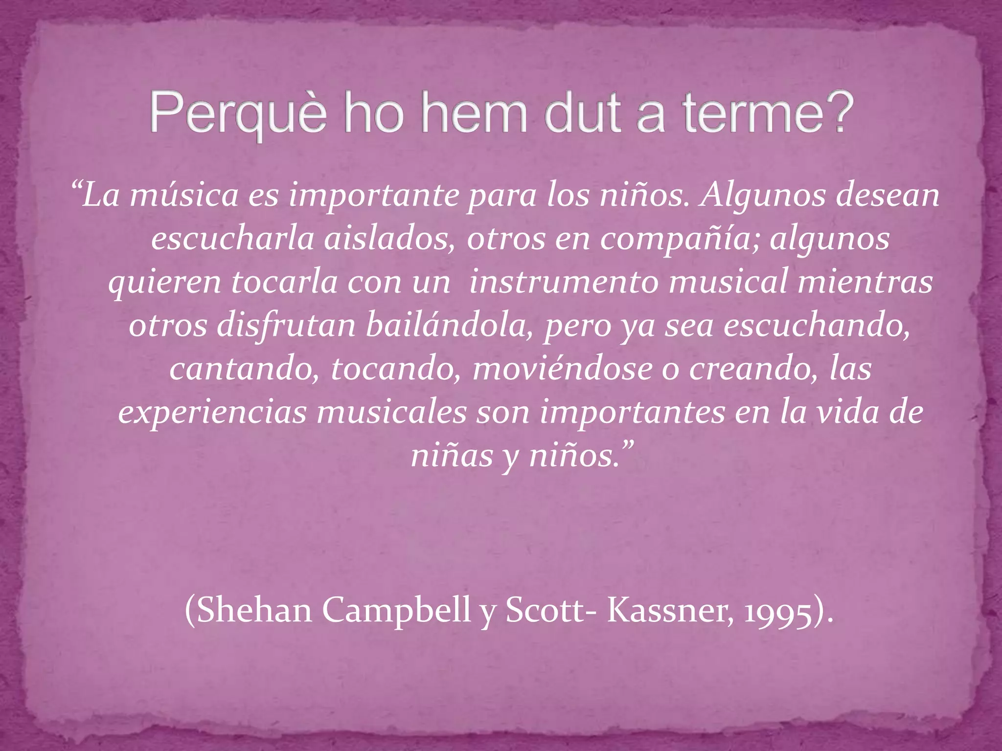 “La música es importante para los niños. Algunos desean
escucharla aislados, otros en compañía; algunos
quieren tocarla con un instrumento musical mientras
otros disfrutan bailándola, pero ya sea escuchando,
cantando, tocando, moviéndose o creando, las
experiencias musicales son importantes en la vida de
niñas y niños.”
(Shehan Campbell y Scott- Kassner, 1995).
 