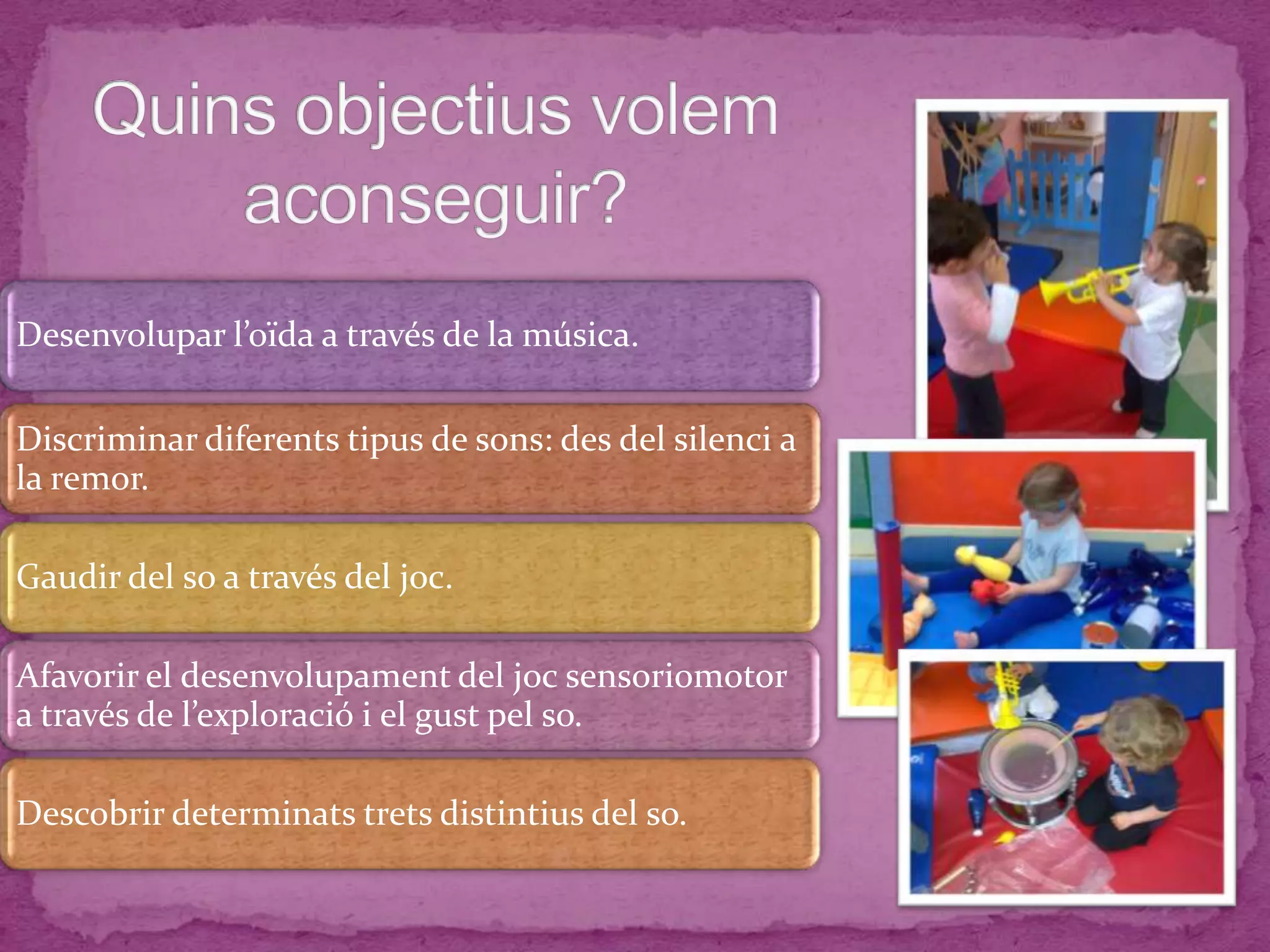 Desenvolupar l’oïda a través de la música.
Discriminar diferents tipus de sons: des del silenci a
la remor.
Gaudir del so a través del joc.
Afavorir el desenvolupament del joc sensoriomotor
a través de l’exploració i el gust pel so.
Descobrir determinats trets distintius del so.
 