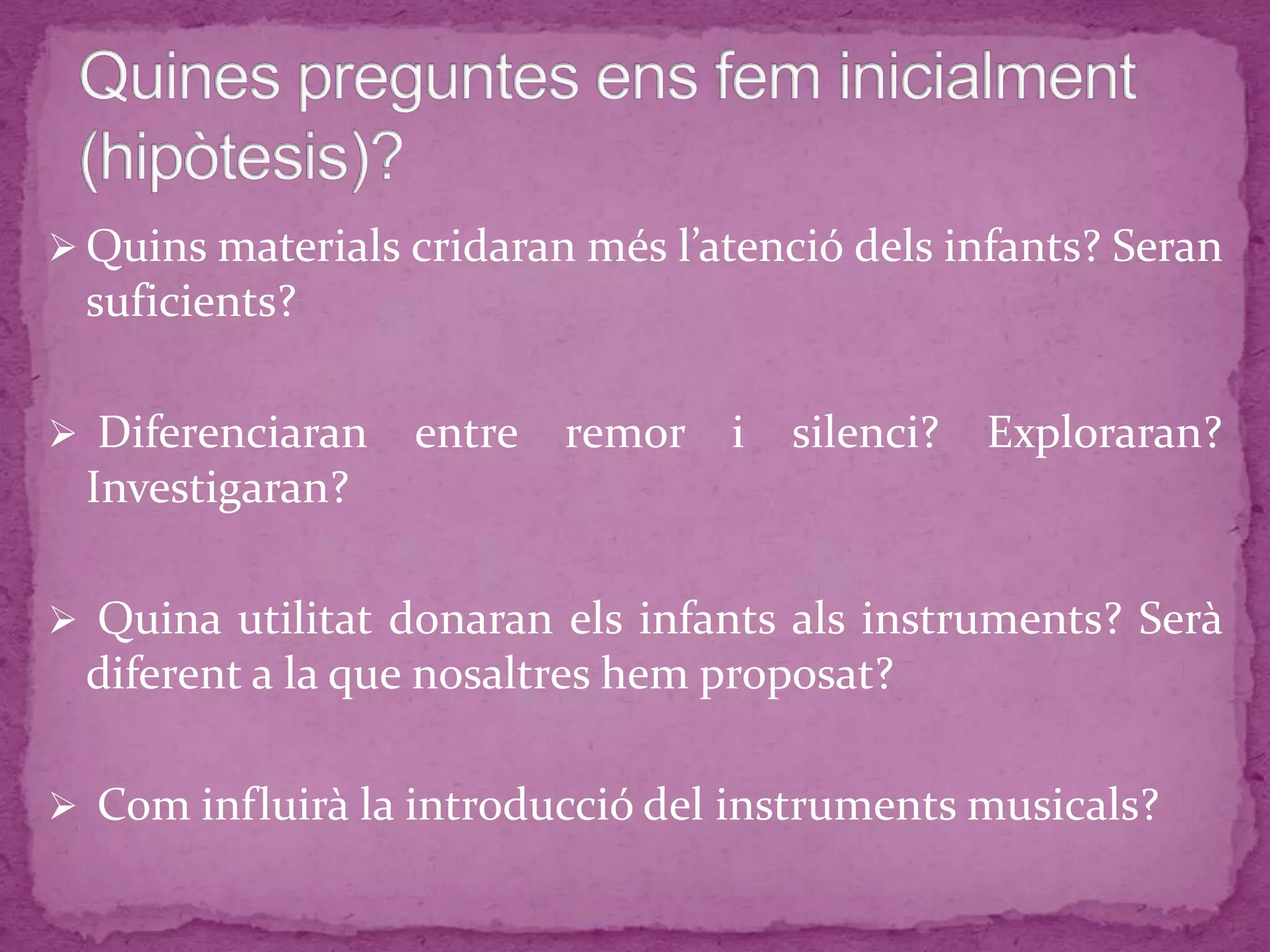  Quins materials cridaran més l’atenció dels infants? Seran
suficients?
 Diferenciaran entre remor i silenci? Exploraran?
Investigaran?
 Quina utilitat donaran els infants als instruments? Serà
diferent a la que nosaltres hem proposat?
 Com influirà la introducció del instruments musicals?
 