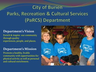 Department’s Vision
Enrich & inspire our community
through quality
experiences, people, and places.


Department’s Mission
Promote a healthy, livable
community with opportunities for
physical activity as well as personal
and cultural enrichment.
 