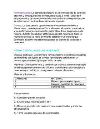 Forma cristalina: La estructura cristalina es la forma sólida de cómo se
ordenan y empaquetan los átomos, moléculas,o iones. Estos son
empaquetados de manera ordenada y con patrones de repeticiónque
se extienden en las tres dimensiones del espacio.
Dureza: La dureza es la oposiciónque ofrecenlos materiales a
alteraciones como la penetración, la abrasión, el rayado, la cortadura,
y las deformacionespermanentes entre otras. En el transcurso de la
historia, durante el estudio y clasificaciónde los minerales, hubo un
momento en que se hacía pertinente establecerun método que
permitiera discernir los diferentes grados de dureza de las rocas y
minerales.
FORMA CRISTALINA DE LOS MINERALES
Objetivo particular: Determinar la forma cristalina de distintas muestras
de minerales con ayuda de la vista normal pero también con un
microscopio estereoscópico yun vidrio de reloj.
Hipótesis:Con nuestra vista y también con la ayuda de un microscopio
estereoscópico se determinara la forma cristalina de seis muestras de
minerales que podrán se hexagonales, cubicas, planas etc.
Material y Sustancias:
CANTIDAD MATERIAL
1 Microscopio estereoscópico
6 Caja con muestras de minerales
1 Vidrio de reloj
Procedimiento:
1.- Conecta y prende tu equipo
2.- Enumera tus minerales del 1 al 7
3.- Observa a simple vista cada uno de estos minerales y anota tus
observaciones
4.- Toma fotos de cada uno de los minerales
 