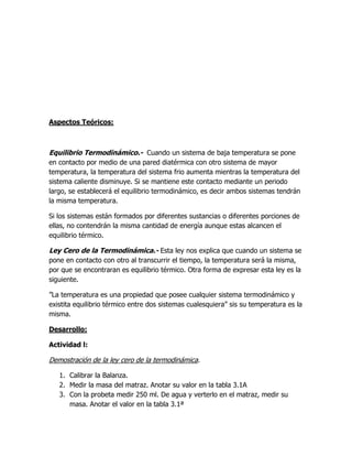 Aspectos Teóricos:



Equilibrio Termodinámico.- Cuando un sistema de baja temperatura se pone
en contacto por medio de una pared diatérmica con otro sistema de mayor
temperatura, la temperatura del sistema frio aumenta mientras la temperatura del
sistema caliente disminuye. Si se mantiene este contacto mediante un periodo
largo, se establecerá el equilibrio termodinámico, es decir ambos sistemas tendrán
la misma temperatura.

Si los sistemas están formados por diferentes sustancias o diferentes porciones de
ellas, no contendrán la misma cantidad de energía aunque estas alcancen el
equilibrio térmico.

Ley Cero de la Termodinámica.- Esta ley nos explica que cuando un sistema se
pone en contacto con otro al transcurrir el tiempo, la temperatura será la misma,
por que se encontraran es equilibrio térmico. Otra forma de expresar esta ley es la
siguiente.

”La temperatura es una propiedad que posee cualquier sistema termodinámico y
existita equilibrio térmico entre dos sistemas cualesquiera” sis su temperatura es la
misma.

Desarrollo:

Actividad l:

Demostración de la ley cero de la termodinámica.

   1. Calibrar la Balanza.
   2. Medir la masa del matraz. Anotar su valor en la tabla 3.1A
   3. Con la probeta medir 250 ml. De agua y verterlo en el matraz, medir su
      masa. Anotar el valor en la tabla 3.1ª
 