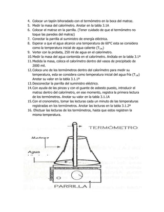 4. Colocar un tapón bihoradado con el termómetro en la boca del matraz.
5. Medir la masa del calorímetro. Anotar en la tabla 3.1A
6. Colocar el matraz en la parrilla. (Tener cuidado de que el termómetro no
    toque las paredes del matraz)
7. Conectar la parrilla al suministro de energía eléctrica.
8. Esperar a que el agua alcance una temperatura de 60°C esta se considera
    como la temperatura inicial de agua caliente (T1ac)
9. Verter con la probeta, 250 ml de agua en el calorímetro.
10. Medir la masa del agua contenida en el calorímetro. Anótala en la tabla 3.1ª
11. Medida la masa, coloca el calorímetro dentro del vasos de precipitado de
    2000 mil.
12. Coloca uno de los termómetros dentro del calorímetro para medir su
    temperatura, esta se considera como temperatura inicial del agua fría (T1af)
    Anotar su valor en la tabla 3.1.1ª
13. Desconectar la parrilla del suministro eléctrico.
14. Con ayuda de las pinzas y con el guante de asbesto puesto, introducir el
    matraz dentro del calorímetro, en ese momento, registra la primera lectura
    de los termómetros. Anotar su valor en la tabla 3.1.1A
15. Con el cronometro, tomar las lecturas cada un minuto de las temperaturas
    registradas en los termómetros. Anotar las lecturas en la tabla 3.1.2ª
16. Efectuar las lecturas de los termómetros, hasta que estos registren la
    misma temperatura.
 