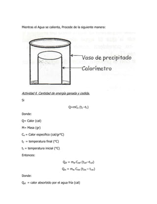 Mientras el Agua se calienta, Procede de la siguiente manera:




Actividad ll. Cantidad de energía ganada y cedida.

Si

                                     Q=mCe (t2 –t1)

Donde:

Q= Calor (cal)

M= Masa (gr)

Ce = Calor especifico (cal/gr°C)

t2 = temperatura final (°C)

t1 = temperatura inicial (°C)

Entonces:

                                Qaf = maf Ceaf (t2af –t1af)

                                Qac = mac Ceac (t2ac – t1ac)

Donde:

Qaf = calor absorbido por el agua fría (cal)
 