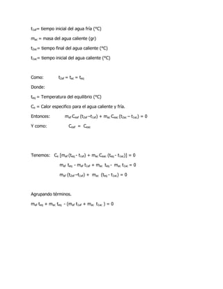 t1af= tiempo inicial del agua fría (°C)

mac = masa del agua caliente (gr)

t2ac= tiempo final del agua caliente (°C)

t1ac= tiempo inicial del agua caliente (°C)



Como:          t2af = tac = teq

Donde:

teq = Temperatura del equilibrio (°C)

Ce = Calor especifico para el agua caliente y fría.

Entonces:          maf Ceaf (t2af –t1af) + mac Ceac (t2ac – t1ac) = 0

Y como:              Ceaf = Ceac




Tenemos: Ce [maf (teq - t1af) + mac Ceac (teq - t1ac)] = 0

               maf teq - maf t1af + mac teq - mac t1ac = 0

               maf (t2af –t1af) + mac (teq - t1ac) = 0



Agrupando términos.

maf teq + mac teq - (maf t1af + mac t1ac ) = 0
 