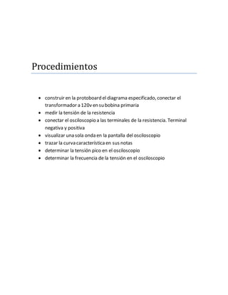 Procedimientos
construir en la protoboard el diagrama especificado, conectar el
transformador a 120v en su bobina primaria
medir la tensión de la resistencia
conectar el osciloscopio a las terminales de la resistencia. Terminal
negativa y positiva
visualizar una sola onda en la pantalla del osciloscopio
trazar la curva característicaen sus notas
determinar la tensión pico en el osciloscopio
determinar la frecuencia de la tensión en el osciloscopio