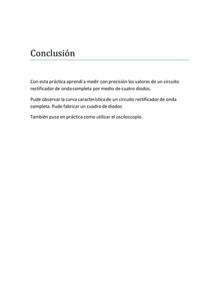 Conclusion
Con esta práctica aprendí a medir con precisión los valores de un circuito
rectificador de onda completa por medio de cuatro diodos.
Pude observar la curva característicade un circuito rectificador de onda
completa. Pude fabricar un cuadro de diodos
También puse en práctica como utilizar el osciloscopio.
