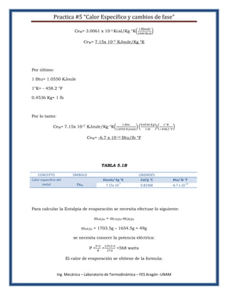 Practica #5 “Calor Específico y cambios de fase”

                           CeM= 3.0061 x 10-3 Kcal/Kg °K

                                  CeM= 7.15x 10-7 KJoule/Kg °K




Por último:

1 Btu= 1.0550 KJoule

1°K= - 458.2 °F

0.4536 Kg= 1 lb



Por lo tanto:

              CeM= 7.15x 10-7 KJoule/Kg °K

                                   CeM= -6.7 x 10-10 Btu/lb °F




                                          TABLA 5.1B

    CONCEPTO              SÍMBOLO                             UNIDADES
Calor especifico del                       KJoule/ Kg °K       Cal/g °C             Btu/ lb °F
       metal                CeM                      -7                                     -10
                                             7.15x 10          0.82368             -6.7 x 10




Para calcular la Entalpia de evaporación se necesita efectuar lo siguiente:

                                      mvh2o = m1h2o-m2h2o

                               mvh2o = 1703.5g – 1654.5g = 49g

                           se necesita conocer la potencia eléctrica:

                                    P=    =        =568 watts

                       El calor de evaporación se obtiene de la formula:


                 Ing. Mecánica – Laboratorio de Termodinámica – FES Aragón -UNAM
 