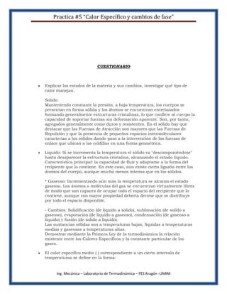 Practica #5 “Calor Específico y cambios de fase”




                            CUESTIONARIO



Explicar los estados de la materia y sus cambios, investigar qué tipo de
calor manejan.

Solido:
Manteniendo constante la presión, a baja temperatura, los cuerpos se
presentan en forma sólida y los átomos se encuentran entrelazados
formando generalmente estructuras cristalinas, lo que confiere al cuerpo la
capacidad de soportar fuerzas sin deformación aparente. Son, por tanto,
agregados generalmente como duros y resistentes. En el sólido hay que
destacar que las Fuerzas de Atracción son mayores que las Fuerzas de
Repulsión y que la presencia de pequeños espacios intermoleculares
caracteriza a los sólidos dando paso a la intervención de las fuerzas de
enlace que ubican a las celdillas en una forma geométrica.

Liquido: Si se incrementa la temperatura el sólido va "descomponiéndose"
hasta desaparecer la estructura cristalina, alcanzando el estado líquido.
Característica principal: la capacidad de fluir y adaptarse a la forma del
recipiente que lo contiene. En este caso, aún existe cierta ligazón entre los
átomos del cuerpo, aunque mucho menos intensa que en los sólidos.

* Gaseoso: Incrementando aún más la temperatura se alcanza el estado
gaseoso. Los átomos o moléculas del gas se encuentran virtualmente libres
de modo que son capaces de ocupar todo el espacio del recipiente que lo
contiene, aunque con mayor propiedad debería decirse que se distribuye
por todo el espacio disponible.

- Cambios: Solidificación (de liquido a solido), sublimación (de solido a
gaseoso), evaporación (de liquido a gaseoso), condensación (de gaseoso a
liquido) y fusión (de solido a liquido).
Las sustancias sólidas son a temperaturas bajas, líquidas a temperaturas
medias y gaseosas a temperaturas altas.
Demostrar mediante la Primera Ley de la termodinámica la relación
existente entre los Calores Específicos y la constante particular de los
gases.

El calor específico medio ( ) correspondiente a un cierto intervalo de
temperaturas se define en la forma:


      Ing. Mecánica – Laboratorio de Termodinámica – FES Aragón -UNAM
 