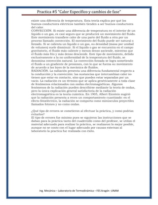 Practica #5 “Calor Específico y cambios de fase”

existe una diferencia de temperatura. Esta teoría explica por qué los
buenos conductores eléctricos también tienden a ser buenos conductores
del calor.
CONVECCIÓN. Si existe una diferencia de temperatura en el interior de un
líquido o un gas, es casi seguro que se producirá un movimiento del fluido.
Este movimiento transfiere calor de una parte del fluido a otra por un
proceso llamado convección. El movimiento del fluido puede ser natural o
forzado. Si se calienta un líquido o un gas, su densidad (masa por unidad
de volumen) suele disminuir. Si el líquido o gas se encuentra en el campo
gravitatorio, el fluido más caliente y menos denso asciende, mientras que
el fluido más frío y más denso desciende. Este tipo de movimiento, debido
exclusivamente a la no uniformidad de la temperatura del fluido, se
denomina convección natural. La convección forzada se logra sometiendo
el fluido a un gradiente de presiones, con lo que se fuerza su movimiento
de acuerdo a las leyes de la mecánica de fluidos.
RADIACIÓN. La radiación presenta una diferencia fundamental respecto a
la conducción y la convección: las sustancias que intercambian calor no
tienen que estar en contacto, sino que pueden estar separadas por un
vacío. La radiación es un término que se aplica genéricamente a toda clase
de fenómenos relacionados con ondas electromagnéticas. Algunos
fenómenos de la radiación pueden describirse mediante la teoría de ondas,
pero la única explicación general satisfactoria de la radiación
electromagnética es la teoría cuántica. En 1905, Albert Einstein sugirió
que la radiación presenta a veces un comportamiento cuantizado: en el
efecto fotoeléctrico, la radiación se comporta como minúsculos proyectiles
llamados fotones y no como ondas.

¿Qué tipo de errores se cometieron al efectuar la práctica, y como podrías
evitarlos?
El tipo de errores fue mínimo pues se siguieron las instrucciones que se
daban para la práctica tanto del cuadernillo como del profesor, se utilizo el
material adecuado para realizar la práctica, se realizaron lo mejor posible,
aunque no se conto con el lugar adecuado por causas externas al
laboratorio la practica fue realizada con éxito.




     Ing. Mecánica – Laboratorio de Termodinámica – FES Aragón -UNAM
 