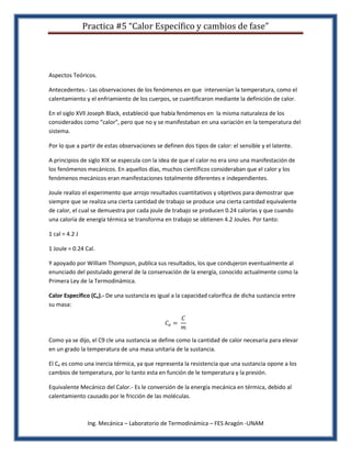 Practica #5 “Calor Específico y cambios de fase”




Aspectos Teóricos.

Antecedentes.- Las observaciones de los fenómenos en que intervenían la temperatura, como el
calentamiento y el enfriamiento de los cuerpos, se cuantificaron mediante la definición de calor.

En el siglo XVll Joseph Black, estableció que había fenómenos en la misma naturaleza de los
considerados como “calor", pero que no y se manifestaban en una variación en la temperatura del
sistema.

Por lo que a partir de estas observaciones se definen dos tipos de calor: el sensible y el latente.

A principios de siglo XIX se especula con la idea de que el calor no era sino una manifestación de
los fenómenos mecánicos. En aquellos días, muchos científicos consideraban que el calor y los
fenómenos mecánicos eran manifestaciones totalmente diferentes e independientes.

Joule realizo el experimento que arrojo resultados cuantitativos y objetivos para demostrar que
siempre que se realiza una cierta cantidad de trabajo se produce una cierta cantidad equivalente
de calor, el cual se demuestra por cada joule de trabajo se producen 0.24 calorías y que cuando
una caloría de energía térmica se transforma en trabajo se obtienen 4.2 Joules. Por tanto:

1 cal = 4.2 J

1 Joule = 0.24 Cal.

Y apoyado por William Thompson, publica sus resultados, los que condujeron eventualmente al
enunciado del postulado general de la conservación de la energía, conocido actualmente como la
Primera Ley de la Termodinámica.

Calor Específico (Ce).- De una sustancia es igual a la capacidad calorífica de dicha sustancia entre
su masa:




Como ya se dijo, el C9 cle una sustancia se define como la cantidad de calor necesaria para elevar
en un grado la temperatura de una masa unitaria de la sustancia.

El Ce es como una inercia térmica, ya que representa la resistencia que una sustancia opone a los
cambios de temperatura, por lo tanto esta en función de le temperatura y la presión.

Equivalente Mecánico del Calor.- Es le conversión de la energía mecánica en térmica, debido al
calentamiento causado por le fricción de las moléculas.



                 Ing. Mecánica – Laboratorio de Termodinámica – FES Aragón -UNAM
 