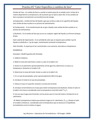 Practica #5 “Calor Específico y cambios de fase”

Cambio de Fase.- Un cambio de fase es cuando la materia pasa de un estado a otro, la fase de Ia
materia depende de su temperatura y de la presión que se ejerce sobre ella. En los cambios de
fase se produce normalmente una transferencia de energía.

a) Evaporación.- Cambio de fase de liquido a gas que se lleva a cabo en la superficie del liquido;
este cambio de fase sucede en un proceso de calentamiento.

b) Condensación. - Es la transformación de un gas a líquido; este cambio de fase sucede en un
proceso de enfriamiento.

c) Ebullición.- Es el cambio de fase que ocurre en cualquier región del liquido y se forman burbujas
de gas.

Calor Latente de Vaporización.- Es la cantidad de calor que se requiere para cambiar 1 gr de
líquido en ebullición a 1 gr de vapor, manteniendo constante le temperatura.

Calor Sensible.- Es aquel que el ser suministrado a una sustancia, esta eleva su temperatura.

DESARROLLO

Actividad l: CALOR Específico DE UN Solido

1. Calibrar le balanza.

2. Medir le mesa del calorímetro, anotar su valor en la tabla 5.1A.

3. Verter en el calorímetro aproximadamente 1/3 de agua fría, determinar su masa y su
temperatura. Anotarlas en la tabla 5.1A.

4. Determinar la mesa del metal. Anotar su valor en la tabla 5.1A.

5. En un vaso de precipitado, verter aproximadamente 200 ml de agua.

6. introducir el metal en el vaso de precipitado.

7. Colocar el vaso en la parrilla. Conectar a la toma de corriente

8. introducir el termómetro en el vaso para medir la temperatura de ebullición. Anotar el valor en
la tabla 5.1A ( Esta es considerada como la temperatura inicial del metal "T1M").

9. Una vez que el agua este hirviendo, con las pinzas sacar el rozo del metal e introducirlo en el
calorímetro.

 10. Medir la temperatura máxima que alcanza el agua en el calorímetro. (T2 H2O ) Anotar el valor
en la tabla 5.1A (Esta es considerada como la temperatura que se alcanza en el equilíbralo
termodinámico entre el metal y el agua)



                Ing. Mecánica – Laboratorio de Termodinámica – FES Aragón -UNAM
 