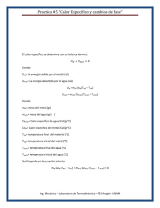 Practica #5 “Calor Específico y cambios de fase”




El calor especifico se determina con un balance térmico:



Donde:

Um= la energía cedida por el metal (cal)

UH2O= La energía absorbida por el agua (cal)

                                         UM =mM CeM(T2M – T1M)

                                   UH2O = mH2O CeH2O (T2H2O – T1H2O)

Donde:

mM= mesa de! metal (gr)

mH2O= mesa del agua (gr) /

CeH2O= Calor especifico de agua (Cal/gr°C)

CeM= Calor especifico del metal (Cal/gr°C)

T2M= temperatura final del meterial (°C)

T1M= temperatura inicial de! metal (°C)

T2H2O= temperatura final del agua (°C)

T1H2O= temperatura inicial de! agua (°C)

Sustituyendo en la ecuación anterior:

                          mM CeM (TM2 – TM1) + mH2O CeH2O (T2H2O – T1H2O) = 0




               Ing. Mecánica – Laboratorio de Termodinámica – FES Aragón -UNAM
 