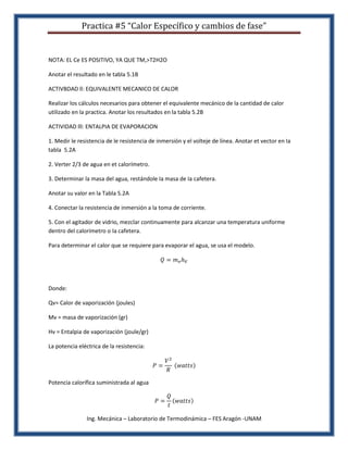 Practica #5 “Calor Específico y cambios de fase”


NOTA: EL Ce ES POSITIVO, YA QUE TM,>T2H2O

Anotar el resultado en le tabla 5.1B

ACTIVBDAD ll: EQUIVALENTE MECANICO DE CALOR

Realizar los cálculos necesarios para obtener el equivalente mecánico de la cantidad de calor
utilizado en la practica. Anotar los resultados en la tabla 5.2B

ACTIVIDAD lll: ENTALPIA DE EVAPORACION

1. Medir le resistencia de le resistencia de inmersión y el volteje de línea. Anotar et vector en Ia
tabla 5.2A

2. Verter 2/3 de agua en et calorímetro.

3. Determinar la masa del agua, restándole Ia masa de Ia cafetera.

Anotar su valor en la Tabla 5.2A

4. Conectar la resistencia de inmersión a la toma de corriente.

5. Con el agitador de vidrio, mezclar continuamente para alcanzar una temperatura uniforme
dentro del calorímetro o Ia cafetera.

Para determinar el calor que se requiere para evaporar el agua, se usa el modelo.




Donde:

Qv= Calor de vaporización (joules)

Mv = masa de vaporización (gr)

Hv = Entalpia de vaporización (joule/gr)

La potencia eléctrica de la resistencia:




Potencia calorífica suministrada al agua




               Ing. Mecánica – Laboratorio de Termodinámica – FES Aragón -UNAM
 