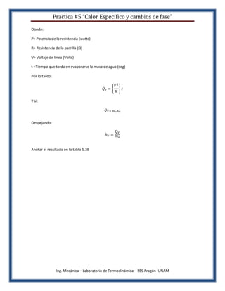 Practica #5 “Calor Específico y cambios de fase”

Donde:

P= Potencia de la resistencia (watts)

R= Resistencia de la parrilla (Ω)

V= Voltaje de línea (Volts)

t =Tiempo que tarda en evaporarse la masa de agua (seg)

Por lo tanto:




Y si:




Despejando:




Anotar el resultado en la tabla 5.3B




                 Ing. Mecánica – Laboratorio de Termodinámica – FES Aragón -UNAM
 