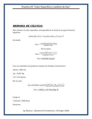 Practica #5 “Calor Específico y cambios de fase”




MEMORIA DE CÁLCULO:
Para obtener el calor específico correspondiente al metal se ocupa la fórmula
siguiente:

                      mMCeM(TM2-TM1) + mh2oCeh2o(T2h2o-T1h2o)= 0

de donde:

                               CeM =

                                       Por lo tanto:


                               CeM=

                                  CeM= 0.82368 cal/g°C



Una vez obtenido esto podemos realizar las debidas conversiones:

1Kcal= 1000 cal

1g= 0.001 Kg

1°C= 274 Kelvin

Por lo cual:

                     CeM=0.82368 cal/g°C

                             CeM= 3.0061 x 10-3 Kcal/Kg °K



Luego si:

1 KJoule= 2400 Kcal

Entonces:


               Ing. Mecánica – Laboratorio de Termodinámica – FES Aragón -UNAM
 