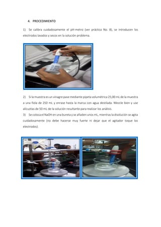 4. PROCEDIMIENTO
1) Se calibra cuidadosamente el pH-metro (ver práctica No. 8), se introducen los
electrodos lavados y secos en la solución problema.
2) Si la muestra es un vinagre pase mediante pipeta volumétrica 25,00 mL de la muestra
a una fiola de 250 mL y enrase hasta la marca con agua destilada. Mezcle bien y use
alícuotas de 50 mL de la solución resultante para realizar los análisis.
3) Se coloca el NaOH en una bureta y se añaden unos mL, mientras la disolución se agita
cuidadosamente (no debe hacerse muy fuerte ni dejar que el agitador toque los
electrodos).
 