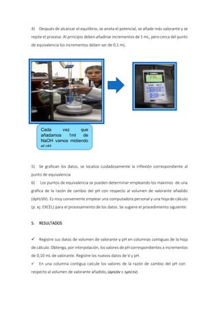 4) Después de alcanzar el equilibrio, se anota el potencial, se añade más valorante y se
repite el proceso. Al principio deben añadirse incrementos de 1 mL, pero cerca del punto
de equivalencia los incrementos deben ser de 0,1 mL.
5) Se grafican los datos, se localiza cuidadosamente la inflexión correspondiente al
punto de equivalencia.
6) Los puntos de equivalencia se pueden determinar empleando los máximos de una
gráfica de la razón de cambio del pH con respecto al volumen de valorante añadido
(dpH/dV). Es muy conveniente emplear una computadora personal y una hoja de cálculo
(p. ej. EXCEL) para el procesamiento de los datos. Se sugiere el procedimiento siguiente:
5. RESULTADOS
 Registre sus datos de volumen de valorante y pH en columnas contiguas de la hoja
de cálculo. Obtenga, por interpolación, los valores de pH correspondientes a incrementos
de 0,10 mL de valorante. Registre los nuevos datos de V y pH.
 En una columna contigua calcule los valores de la razón de cambio del pH con
respecto al volumen de valorante añadido, (dpH/dV  pH/V)
Cada vez que
añadamos 1ml de
NaOH vamos midiendo
el pH
 