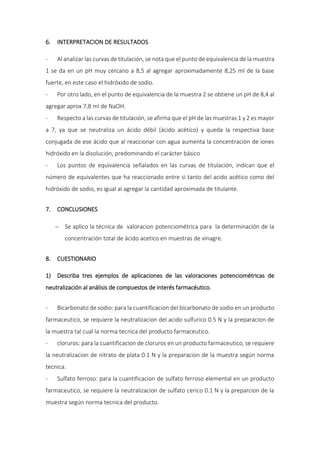 6. INTERPRETACION DE RESULTADOS
- Al analizar las curvas de titulación, se nota que el punto de equivalencia de la muestra
1 se da en un pH muy cercano a 8,5 al agregar aproximadamente 8,25 ml de la base
fuerte, en este caso el hidróxido de sodio.
- Por otro lado, en el punto de equivalencia de la muestra 2 se obtiene un pH de 8,4 al
agregar aprox 7,8 ml de NaOH.
- Respecto a las curvas de titulación, se afirma que el pH de las muestras 1 y 2 es mayor
a 7, ya que se neutraliza un ácido débil (ácido acético) y queda la respectiva base
conjugada de ese ácido que al reaccionar con agua aumenta la concentración de iones
hidróxido en la disolución, predominando el carácter básico
- Los puntos de equivalencia señalados en las curvas de titulación, indican que el
número de equivalentes que ha reaccionado entre si tanto del acido acético como del
hidróxido de sodio, es igual al agregar la cantidad aproximada de titulante.
7. CONCLUSIONES
 Se aplico la técnica de valoracion potenciométrica para la determinación de la
concentración total de ácido acetico en muestras de vinagre.
8. CUESTIONARIO
1) Describa tres ejemplos de aplicaciones de las valoraciones potenciométricas de
neutralización al análisis de compuestos de interés farmacéutico.
- Bicarbonato de sodio: para la cuantificacion del bicarbonato de sodio en un producto
farmaceutico, se requiere la neutralizacion del acido sulfurico 0.5 N y la preparacion de
la muestra tal cual la norma tecnica del producto farmaceutico.
- cloruros: para la cuantificacion de cloruros en un producto farmaceutico, se requiere
la neutralizacion de nitrato de plata 0.1 N y la preparacion de la muestra según norma
tecnica.
- Sulfato ferroso: para la cuantificacion de sulfato ferroso elemental en un producto
farmaceutico, se requiere la neutralizacion de sulfato cerico 0.1 N y la preparcion de la
muestra según norma tecnica del producto.
 