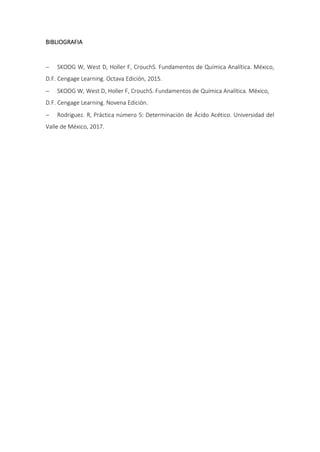 BIBLIOGRAFIA
 SKOOG W, West D, Holler F, CrouchS. Fundamentos de Química Analítica. México,
D.F. Cengage Learning. Octava Edición, 2015.
 SKOOG W, West D, Holler F, CrouchS. Fundamentos de Química Analítica. México,
D.F. Cengage Learning. Novena Edición.
 Rodriguez. R, Práctica número 5: Determinación de Ácido Acético. Universidad del
Valle de México, 2017.
 