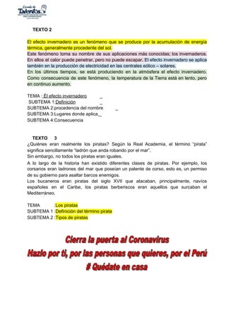 TEXTO 2
El efecto invernadero es un fenómeno que se produce por la acumulación de energía
térmica, generalmente procedente del sol.
Este fenómeno toma su nombre de sus aplicaciones más conocidas; los invernaderos.
En ellos el calor puede penetrar, pero no puede escapar. ​El efecto invernadero se aplica
también en la producción de electricidad en las centrales eólico – solares.
En los últimos tiempos, se está produciendo en la atmósfera el efecto invernadero.
Como consecuencia de este fenómeno, la temperatura de la Tierra está en lento, pero
en continuo aumento.
TEMA :​ Él efecto invernadero _
SUBTEMA 1:​Definición _
SUBTEMA 2:procedencia del nombre _
SUBTEMA 3:Lugares donde aplica​ ​_
SUBTEMA 4:Consecuencia
TEXTO 3
¿Quiénes eran realmente los piratas? Según la Real Academia, el término “pirata”
significa sencillamente “ladrón que anda robando por el mar”.
Sin embargo, no todos los piratas eran iguales.
A lo largo de la historia han existido diferentes clases de piratas. Por ejemplo, los
corsarios eran ladrones del mar que poseían un patente de corso, esto es, un permiso
de su gobierno para asaltar barcos enemigos.
Los bucaneros eran piratas del siglo XVII que atacaban, principalmente, navíos
españoles en el Caribe, los piratas berberiscos eran aquellos que surcaban el
Mediterráneo.
TEMA :​Los piratas
SUBTEMA 1 :​Definición del término pirata
SUBTEMA 2 :​Tipos de piratas
 