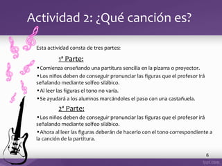Actividad 2: ¿Qué canción es?
Esta actividad consta de tres partes:

1ª Parte:
•Comienza enseñando una partitura sencilla en la pizarra o proyector.
•Los niños deben de conseguir pronunciar las figuras que el profesor irá
señalando mediante solfeo silábico.
•Al leer las figuras el tono no varía.
•Se ayudará a los alumnos marcándoles el paso con una castañuela.

2ª Parte:
•Los niños deben de conseguir pronunciar las figuras que el profesor irá
señalando mediante solfeo silábico.
•Ahora al leer las figuras deberán de hacerlo con el tono correspondiente a
la canción de la partitura.
6

 