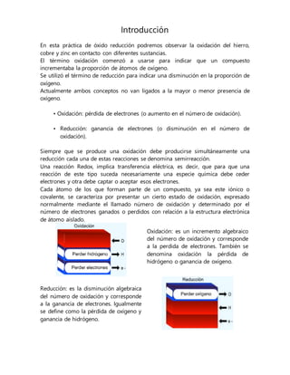 Introducción
En esta práctica de óxido reducción podremos observar la oxidación del hierro,
cobre y zinc en contacto con diferentes sustancias.
El término oxidación comenzó a usarse para indicar que un compuesto
incrementaba la proporción de átomos de oxígeno.
Se utilizó el término de reducción para indicar una disminución en la proporción de
oxígeno.
Actualmente ambos conceptos no van ligados a la mayor o menor presencia de
oxígeno.
• Oxidación: pérdida de electrones (o aumento en el número de oxidación).
• Reducción: ganancia de electrones (o disminución en el número de
oxidación).
Siempre que se produce una oxidación debe producirse simultáneamente una
reducción cada una de estas reacciones se denomina semirreacción.
Una reacción Redox, implica transferencia eléctrica, es decir, que para que una
reacción de este tipo suceda necesariamente una especie química debe ceder
electrones y otra debe captar o aceptar esos electrones.
Cada átomo de los que forman parte de un compuesto, ya sea este iónico o
covalente, se caracteriza por presentar un cierto estado de oxidación, expresado
normalmente mediante el llamado número de oxidación y determinado por el
número de electrones ganados o perdidos con relación a la estructura electrónica
de átomo aislado.
Oxidación: es un incremento algebraico
del número de oxidación y corresponde
a la perdida de electrones. También se
denomina oxidación la pérdida de
hidrógeno o ganancia de oxígeno.
Reducción: es la disminución algebraica
del número de oxidación y corresponde
a la ganancia de electrones. Igualmente
se define como la pérdida de oxígeno y
ganancia de hidrógeno.
 