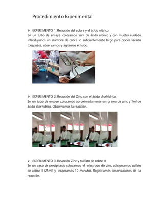 Procedimiento Experimental
 EXPERIMENTO 1. Reacción del cobre y el ácido nítrico.
En un tubo de ensaye colocamos 5ml de ácido nítrico y con mucho cuidado
introdujimos un alambre de cobre lo suficientemente largo para poder sacarlo
(después), observamos y agitamos el tubo.
 EXPERIMENTO 2. Reacción del Zinc con el ácido clorhídrico.
En un tubo de ensaye colocamos aproximadamente un gramo de zinc y 1ml de
ácido clorhídrico. Observamos la reacción.
 EXPERIMENTO 3. Reacción Zinc y sulfato de cobre II
En un vaso de precipitado colocamos el electrodo de zinc, adicionamos sulfato
de cobre II (25ml) y esperamos 10 minutos. Registramos observaciones de la
reacción.
 