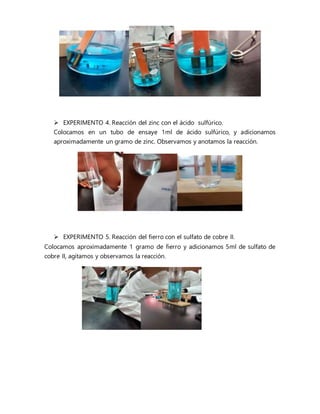  EXPERIMENTO 4. Reacción del zinc con el ácido sulfúrico.
Colocamos en un tubo de ensaye 1ml de ácido sulfúrico, y adicionamos
aproximadamente un gramo de zinc. Observamos y anotamos la reacción.
 EXPERIMENTO 5. Reacción del fierro con el sulfato de cobre II.
Colocamos aproximadamente 1 gramo de fierro y adicionamos 5ml de sulfato de
cobre II, agitamos y observamos la reacción.
 