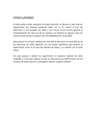 CONCLUSIONES
En ésta práctica sobre reacciones de óxido reducción, se llevaron a cabo diversos
experimentos con diversas sustancias, todas con un fin común el cual era
determinar si una ecuación era redox o no, y de la misma manera apreciar el
comportamiento de cada uno de los reactivos, se utilizaron en algunos casos las
mismas sustancias para comparar aún más detalladamente lo sucedido.
Esta práctica fue de gran utilidad pues más allá de demostrar el marco teórico de
las reacciones de óxido reducción, fue una buena experiencia para apreciar lo
experimental, como es el caso del alambre de cobre y su reacción con el ácido
nítrico.
Así pues gracias a realizar los experimentos se pudieron registrar los datos
recabados y sirvió para repasar lo visto en clase que era la determinación de una
ecuación de óxido reducción y del agente reductor y agente oxidante.
 