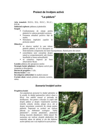 Proiect de învăţare activă
                                    “La pădure”
Aria tematică: D.O.S.; D.Ş.; D.E.C.; D.L.C.;
D.P.M.
Subiectul explorat: pădurea şi păsărelele
Scopul:
        Confecţionarea de căsuţe pentru
           păsărele în vederea protejării acestora.
        Formarea atitudinii pozitive faţă de
           mediu
        Stimularea implicării copiilor în
           protecţia naturii
Obiective:
        să observe mediul în care trăiesc
           păsările pădurii, şi să le descopere ca
           fiind elemente componente ale lumii înconjurătoare, făcând parte din natură
        consolidarea unor cunoştinţe despre
           natură şi comportamentele sale (lumea
           însufleţită şi lumea neînsufleţită)
        să comunice impresii pe baza
           observărilor făcute
Locaţia: pădurea din apropierea satului
Strategia lecţiei plimbare: învăţarea activă prin
cooperare şi descoperire.
Durata de pregătire: 5 zile.
Durata lecţiei: 3 ore
Investigarea subiectului: în mediul concret
Cuvinte cheie: natură, prieteni, armonie, ocrotire,
iubire


                            Scenariul învăţării active

Pregătirea lecţiei
       Am popularizat proiectul în rândul părinţilor şi
       în şcoală, în rândul partenerilor (elevii clasei a
       III-a). Am stabilit traseul şi perioada de
       desfăşurare. Am purtat o discuţie cu copiii atât
       despre pădure şi despre vieţuitoarele acesteia
       (mierlă, cinteză, sticleţi, piţigoi etc.), cât şi
       despre necesitatea construirii de căsuţe pentru
       păsărele. Împreună cu şcolarii am realizat
       plăcuţe cu îndemnuri ecologice: “Iubiţi
       păsărelele!”, ocrotiţi păsărelele!, păsărelele
       distrug insectele dăunătoare!, Iubiţi natura! De
       asemenea am realizat căsuţele păsărelelor din
       materiale aduse de părinţi şi am dat diplome
       acelor părinţi care s-au implicat în acest proiect.
 
