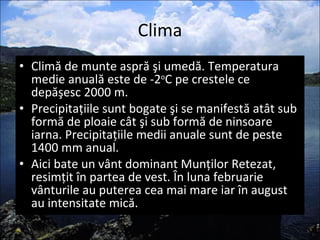Clima Climă de munte aspră şi umedă. Temperatura medie anuală este de -2 o C pe crestele ce depăşesc 2000 m. Precipitaţiile sunt bogate şi se manifestă atât sub formă de ploaie cât şi sub formă de ninsoare iarna. Precipitaţiile medii anuale sunt de peste 1400 mm anual.  Aici bate un vânt dominant Munţilor Retezat, resimţit în partea de vest. În luna februarie vânturile au puterea cea mai mare iar în august au intensitate mică.  