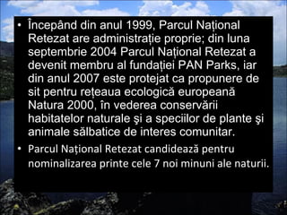 Începând din anul 1999, Parcul Naţional Retezat are administraţie proprie; din luna septembrie 2004 Parcul Naţional Retezat a devenit membru al fundaţiei PAN Parks, iar din anul 2007 este protejat ca propunere de sit pentru reţeaua ecologică europeană Natura 2000, în vederea conservării habitatelor naturale şi a speciilor de plante şi animale sălbatice de interes comunitar. Parcul Naţional Retezat candidează pentru nominalizarea printe cele 7 noi minuni ale naturii. 