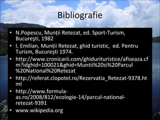 Bibliografie N.Popescu, Munţii Retezat, ed. Sport-Turism, Bucureşti, 1982 I. Emilian, Munţii Retezat, ghid turistic,  ed. Pentru Turism, Bucureşti 1974. http://www.cronicarii.com/ghidurituristice/afiseaza.cfm?idghid=100021&ghid=Muntii%20si%20Parcul%20National%20Retezat http://referat.clopotel.ro/Rezervatia_Retezat-9378.html http://www.formula-as.ro/2008/812/ecologie-14/parcul-national-retezat-9391 www.wikipedia.org 