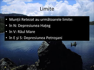 Limite Munţii Retezat au următoarele limite: în N: Depresiunea Haţeg în V: Râul Mare în E şi S: Depresiunea Petroşani 