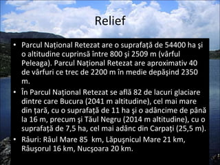 Relief Parcul Naţional Retezat are o suprafaţă de 54400 ha şi o altitudine cuprinsă între 800 şi 2509 m (vârful Peleaga). Parcul Naţional Retezat are aproximativ 40 de vârfuri ce trec de 2200 m în medie depăşind 2350 m.  În Parcul Naţional Retezat se află 82 de lacuri glaciare dintre care Bucura (2041 m altitudine), cel mai mare din ţară, cu o suprafaţă de 11 ha şi o adâncime de până la 16 m, precum şi Tăul Negru (2014 m altitudine), cu o suprafaţă de 7,5 ha, cel mai adânc din Carpaţi (25,5 m). Râuri: Râul Mare 85  km, Lăpuşnicul Mare 21 km, Râuşorul 16 km, Nucşoara 20 km. 