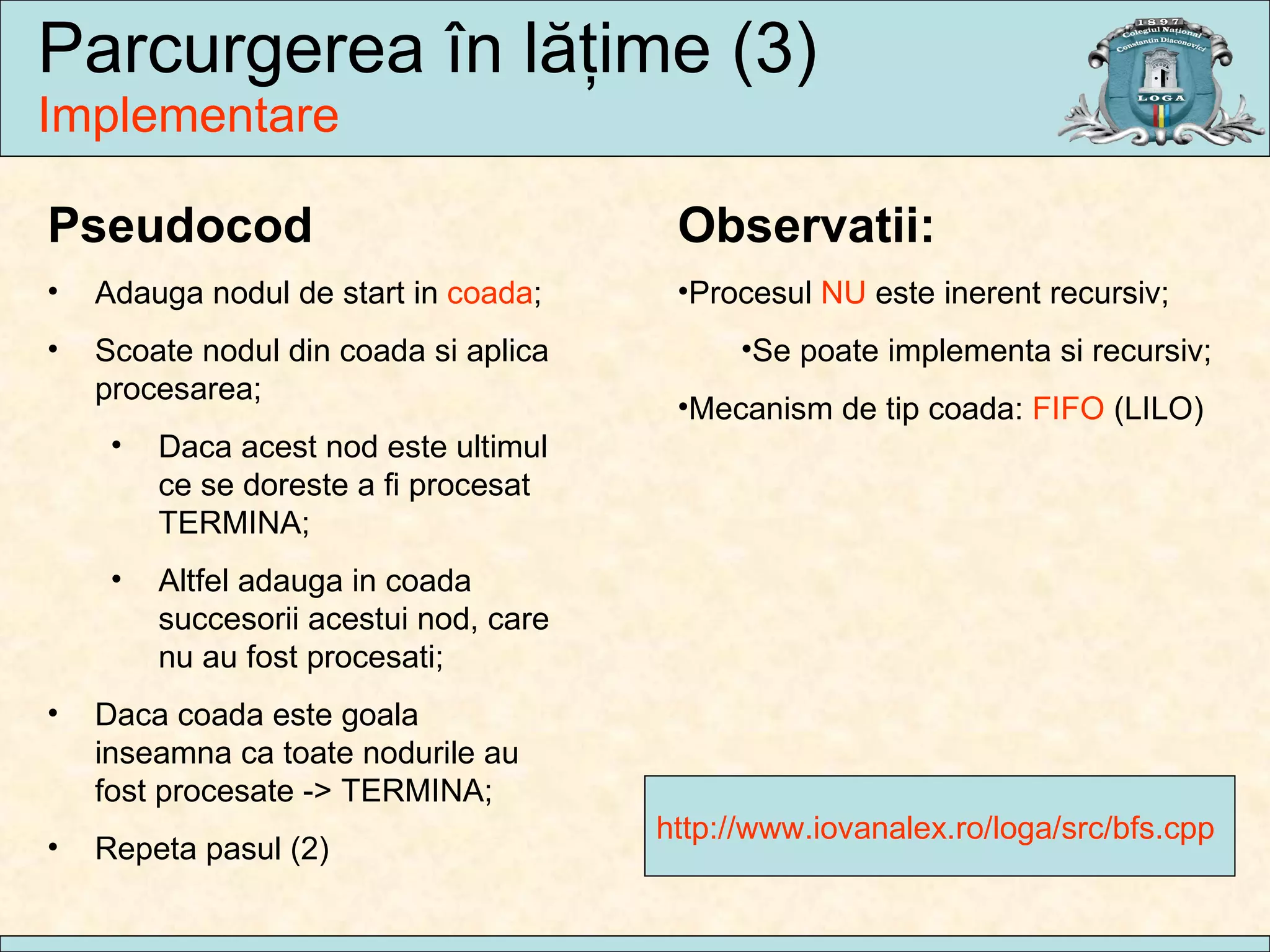 Parcurgerea  în lăţime  (3) Implementare http://www.iovanalex.ro/loga/src/bfs.cpp  Pseudocod Adauga nodul de start in  coada ; Scoate nodul din coada si aplica procesarea; Daca acest nod este ultimul ce se doreste a fi procesat TERMINA; Altfel adauga in coada succesorii acestui nod, care nu au fost procesati; Daca coada este goala inseamna ca toate nodurile au fost procesate -> TERMINA; Repeta pasul (2) Observatii: Procesul  NU  este inerent recursiv; Se poate implementa si recursiv; Mecanism de tip coada:  FIFO  (LILO) 