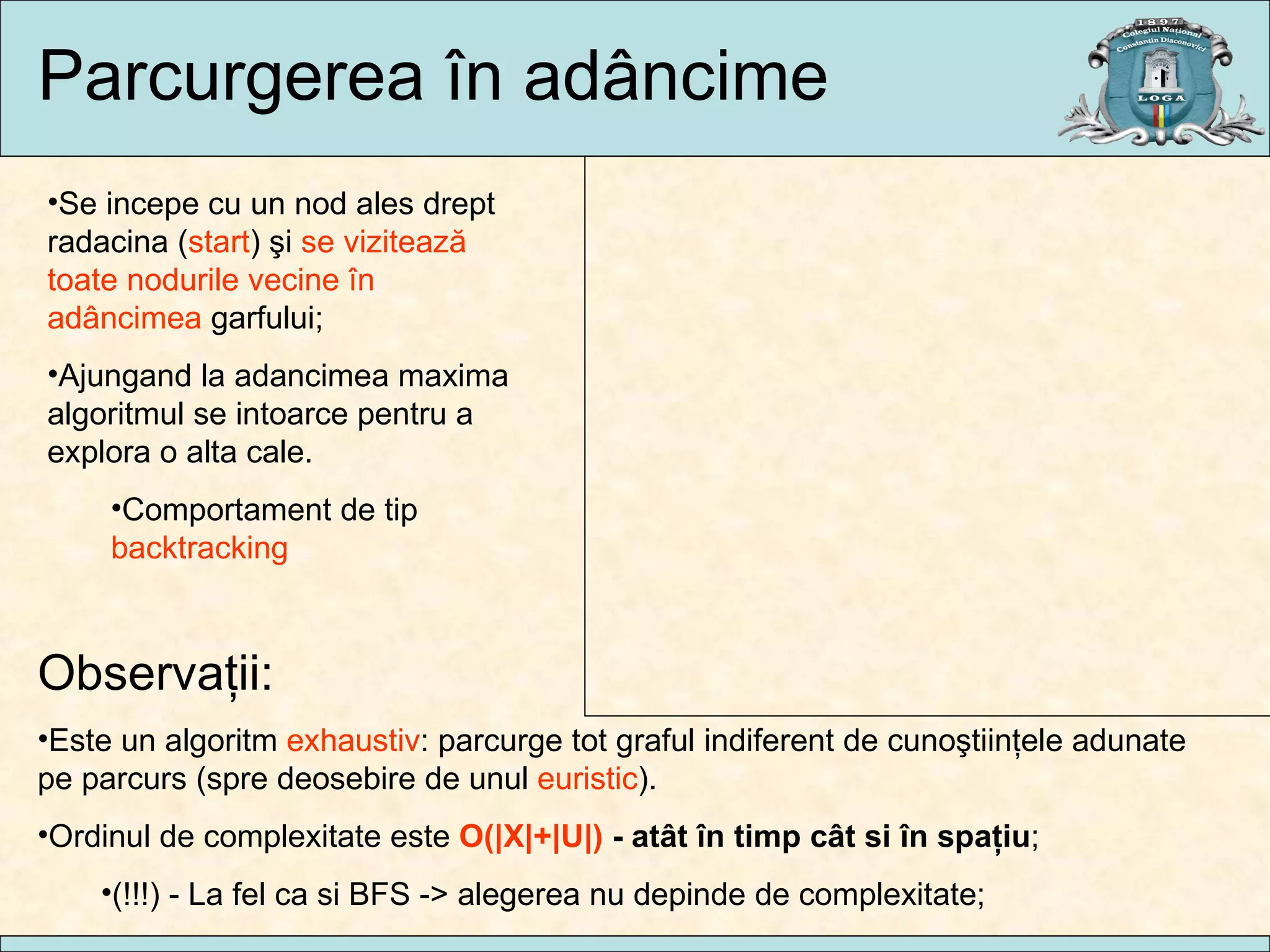 Parcurgerea  în  ad âncime Se incepe cu un nod ales drept radacina ( start ) şi  se  viz itează toate nodurile vecine în adâncimea  garfului ; Ajungand la adancimea maxima algoritmul se intoarce pentru a explora o alta cale. Comportament de tip  backtracking Observaţii : Este un algoritm  exhaustiv : parcurge tot graful indiferent de cuno ştiinţele adunate pe parcurs (spre deosebire de unul  euristic ). Ordinul de complexitate este  O( |X|+|U|)  - at ât în timp cât si în spaţiu ; (!!!) -  La fel ca si BFS  -> alegerea nu depinde de complexitate; A B C D E F G H 